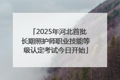2025年河北首批长期照护师职业技能等级认定考试今日开始
