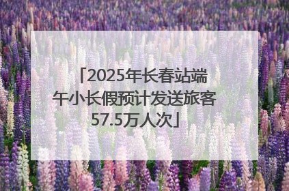 2025年长春站端午小长假预计发送旅客57.5万人次