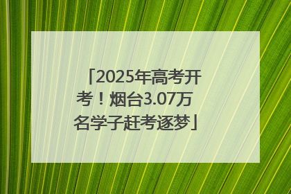 2025年高考开考！烟台3.07万名学子赶考逐梦
