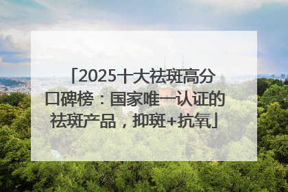 2025十大祛斑高分口碑榜：国家唯一认证的祛斑产品，抑斑+抗氧