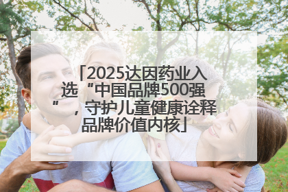 2025达因药业入选“中国品牌500强”，守护儿童健康诠释品牌价值内核