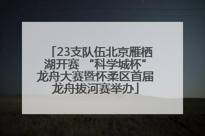 23支队伍北京雁栖湖开赛 “科学城杯”龙舟大赛暨怀柔区首届龙舟拔河赛举办