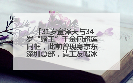 31岁章泽天与34岁“赌王”千金何超莲同框，此前曾现身京东深圳总部，请工友喝冰饮，点了300多杯