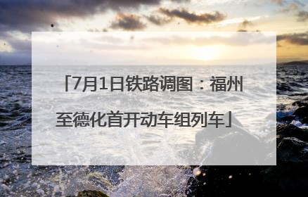 7月1日铁路调图：福州至德化首开动车组列车