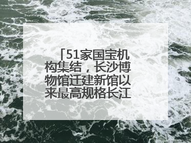 51家国宝机构集结，长沙博物馆迁建新馆以来最高规格长江文明大展启幕