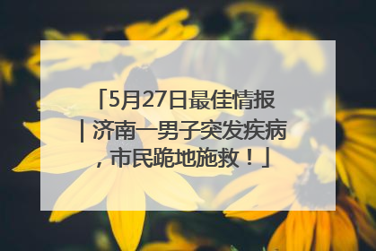 5月27日最佳情报｜济南一男子突发疾病，市民跪地施救！