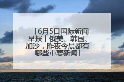 6月5日国际新闻早报丨俄美、韩国、加沙，昨夜今晨都有哪些重要新闻